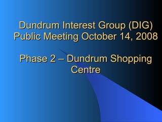 Dundrum Interest Group (DIG) Public Meeting October 14, 2008 Phase 2 – Dundrum Shopping Centre 