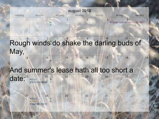 Rough winds do shake the darling buds of
May,

And summer's lease hath all too short a
date:
 