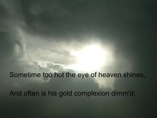 Sometime too hot the eye of heaven shines,

And often is his gold complexion dimm'd;
 