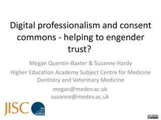 Digital professionalism and consent commons - helping to engender trust?  Megan Quentin-Baxter & Suzanne Hardy Higher Education Academy Subject Centre for Medicine Dentistry and Veterinary Medicine megan@medev.ac.uk  suzanne@medev.ac.uk  