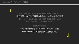 「
」
ゲームデザインの「目的」
ゲーム、あるいはより広く能動的活動を誘発するシステムは、
能力や努力なくしては得られない、より大きな情報を
プレイヤーに与えるため、あるいはその行動に導くために
デザインされることが一般的である。
そのため本稿では、
より大きな情報をプレイヤーに与えることを、
ゲームデザインの目的として仮定する。
 