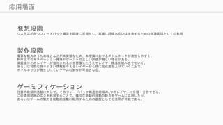 応用場面
発想段階
システムが持つフィードバック構造を即座に可視化し、高速に評価あるいは改善するための共通言語としての利用
製作段階
重要な魅力のうちのほとんどが未実装なため、本理論におけるボトルネックが発生しやすく、
制作上でのモチベーション維持やゲームへの正しい評価が難しい場合がある。
実装後にどのレイヤーが強化されるかを想像したうえでレイヤー構造を組み立てていく、
あるいは可能な限り小さい情報を与えるレイヤーから順に完成度を上げていくことで、
ボトルネックが発生しにくいゲームの制作が可能となる。
ゲーミフィケーション
任意の能動的活動に大して、そのフィードバック構造を同様の4つのレイヤーに分類・分析できる。
この適用範囲の広さを利用することで、様々な能動的活動の魅力をゲームに応用したり、
あるいはゲームの魅力を能動的活動に転用するための基盤としても活用が可能である。
 
