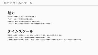 魅力とタイムスケール
魅力
ゲームからの情報に大してプレイヤーが感じる魅力。
プレイヤーによって受け取る魅力の量は違う。
本理論では、魅力について例示のみを行い、定義はしない。
これにより、個々人による違いの少ないレイヤー構造を抽象的に扱う事ができる。
タイムスケール
情報が得られるまでの時間のスケール。毎フレームであったり、毎秒、毎分、毎時間、毎日、など。
ゲームが主にシステムによって何らかの行為を繰り返す仕組みであることから、
一度情報を得るまでの「時間」ではなく、繰り返しの中でどれくらいの頻度でその情報を得られるか、という単位として定義している。
 