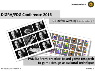 Slide No. 1MCMV14005/3 – 05/08/16
DiGRA/FDG Conference 2016
Dr. Stefan Werning (Utrecht University)
PANEL: From practice-based game research
to game design as cultural technique
 