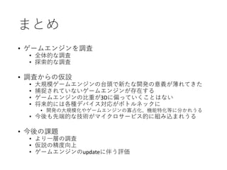 まとめ
• ゲームエンジンを調査
• 全体的な調査
• 探索的な調査
• 調査からの仮設
• 大規模ゲームエンジンの台頭で新たな開発の意義が薄れてきた
• 捕捉されていないゲームエンジンが存在する
• ゲームエンジンの比重が3Dに偏っていくことはない
• 将来的には各種デバイス対応がボトルネックに
• 開発の大規模化やゲームエンジンの寡占化、機能特化等に分かれうる
• 今後も先端的な技術がマイクロサービス的に組み込まれうる
• 今後の課題
• より一層の調査
• 仮説の精度向上
• ゲームエンジンのupdateに伴う評価
 