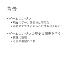 背景
• ゲームエンジン
• 現在のゲーム開発では不可欠
• 系統立ててまとめられた情報は少ない
• ゲームエンジンの歴史の調査を行う
• 情報の整理
• 今後の展望の予測
 