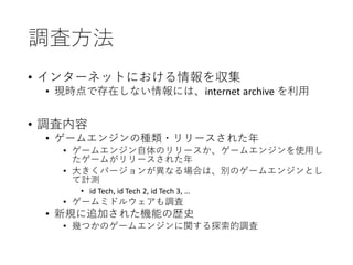 調査方法
• インターネットにおける情報を収集
• 現時点で存在しない情報には、internet archive を利用
• 調査内容
• ゲームエンジンの種類・リリースされた年
• ゲームエンジン自体のリリースか、ゲームエンジンを使用し
たゲームがリリースされた年
• 大きくバージョンが異なる場合は、別のゲームエンジンとし
て計測
• id Tech, id Tech 2, id Tech 3, …
• ゲームミドルウェアも調査
• 新規に追加された機能の歴史
• 幾つかのゲームエンジンに関する探索的調査
 