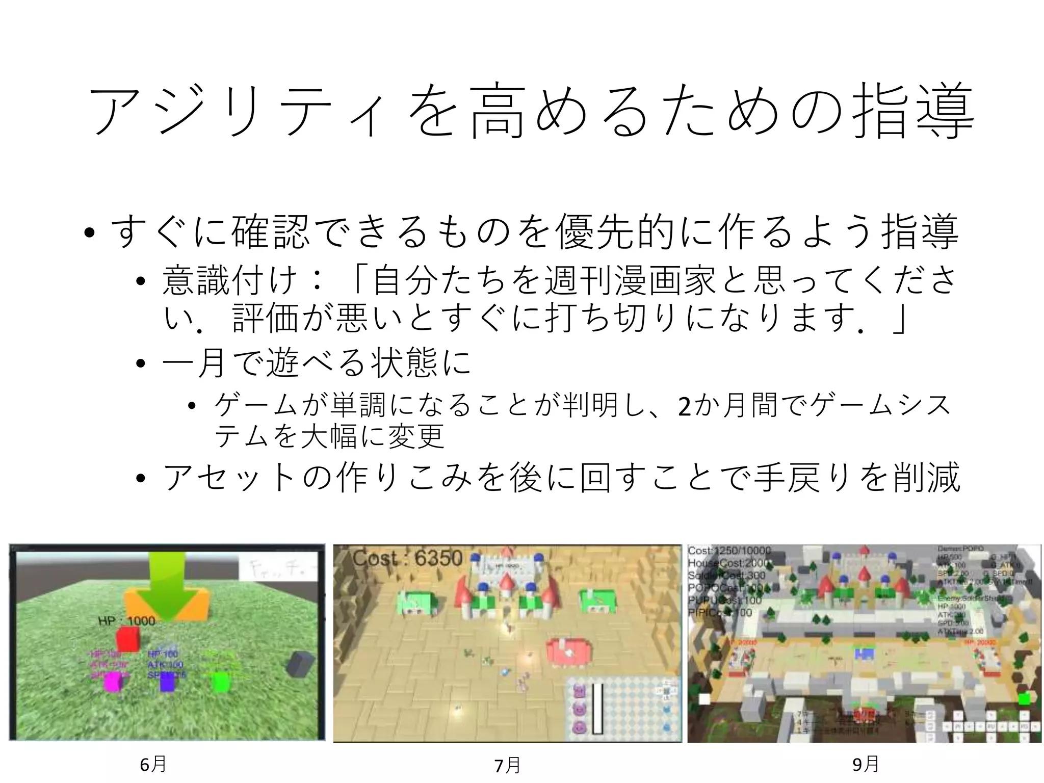 アジリティを高めるための指導
• すぐに確認できるものを優先的に作るよう指導
• 意識付け：「自分たちを週刊漫画家と思ってくださ
い．評価が悪いとすぐに打ち切りになります．」
• 一月で遊べる状態に
• ゲームが単調になることが判明し、2か月間でゲームシス
テムを大幅に変更
• アセットの作りこみを後に回すことで手戻りを削減
6月 7月 9月
 
