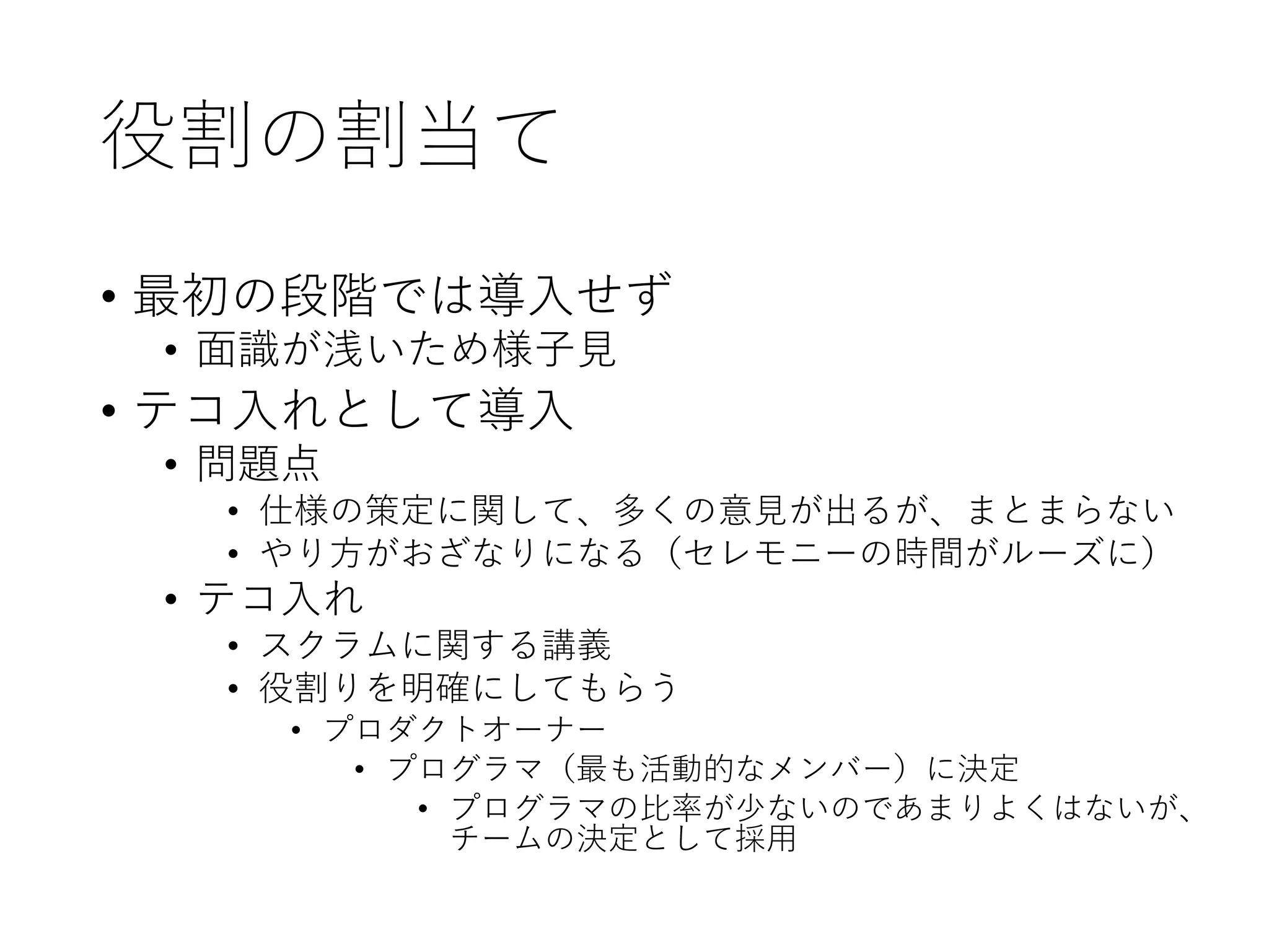 役割の割当て
• 最初の段階では導入せず
• 面識が浅いため様子見
• テコ入れとして導入
• 問題点
• 仕様の策定に関して、多くの意見が出るが、まとまらない
• やり方がおざなりになる（セレモニーの時間がルーズに）
• テコ入れ
• スクラムに関する講義
• 役割りを明確にしてもらう
• プロダクトオーナー
• プログラマ（最も活動的なメンバー）に決定
• プログラマの比率が少ないのであまりよくはないが、
チームの決定として採用
 