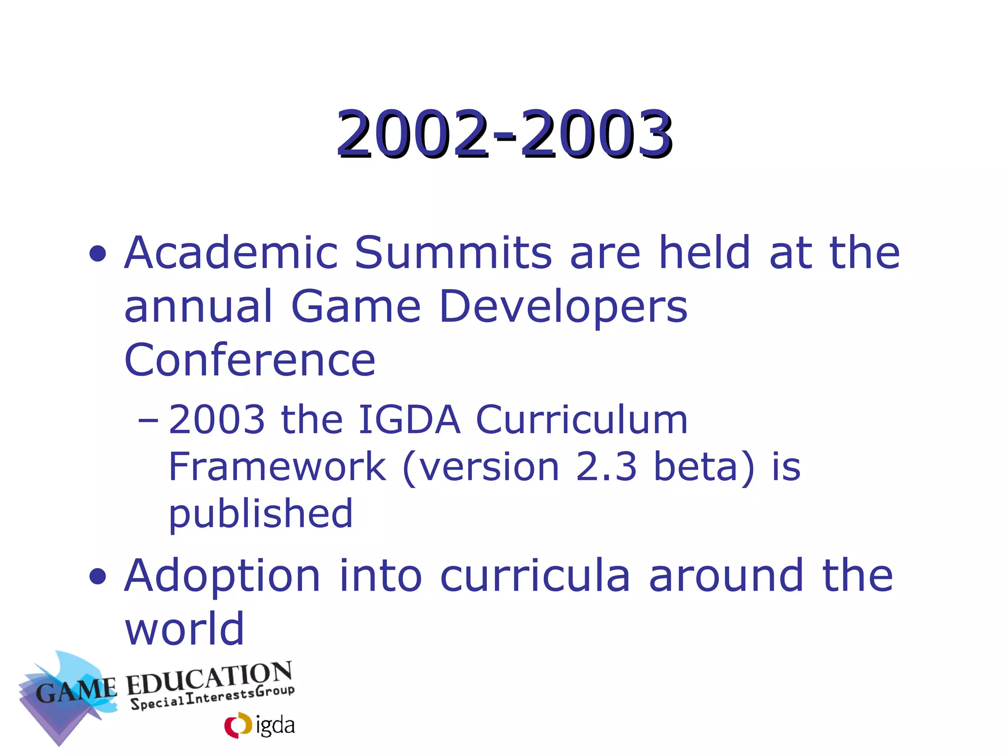 2002-2003 Academic Summits are held at the annual Game Developers Conference 2003 the IGDA Curriculum Framework (version 2.3 beta) is published Adoption into curricula around the world 
