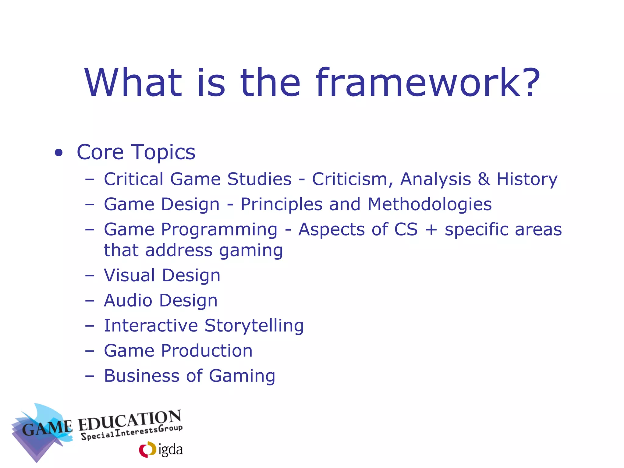 What is the framework? Core Topics Critical Game Studies - Criticism, Analysis & History  Game Design - Principles and Methodologies Game Programming - Aspects of CS + specific areas that address gaming Visual Design Audio Design Interactive Storytelling Game Production Business of Gaming 