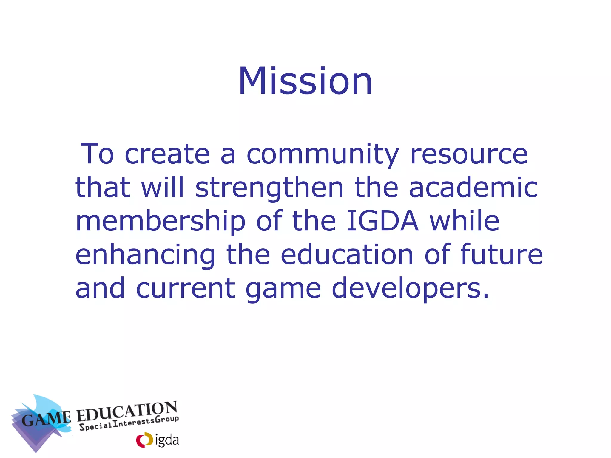 Mission To create a community resource that will strengthen the academic membership of the IGDA while enhancing the education of future and current game developers. 