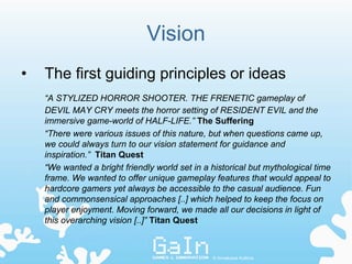 Vision
•   The first guiding principles or ideas
    “A STYLIZED HORROR SHOOTER. THE FRENETIC gameplay of
    DEVIL MAY CRY meets the horror setting of RESIDENT EVIL and the
    immersive game-world of HALF-LIFE.” The Suffering
    “There were various issues of this nature, but when questions came up,
    we could always turn to our vision statement for guidance and
    inspiration.” Titan Quest
    “We wanted a bright friendly world set in a historical but mythological time
    frame. We wanted to offer unique gameplay features that would appeal to
    hardcore gamers yet always be accessible to the casual audience. Fun
    and commonsensical approaches [..] which helped to keep the focus on
    player enjoyment. Moving forward, we made all our decisions in light of
    this overarching vision [..]” Titan Quest



                                                © Annakaisa Kultima
 
