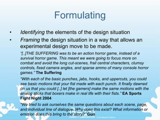 Formulating
•   Identifying the elements of the design situation
•   Framing the design situation in a way that allows an
    experimental design move to be made.
    “[..]THE SUFFERING was to be an action horror game, instead of a
    survival horror game. This meant we were going to focus more on
    combat and avoid the long cut-scenes, frail central characters, clumsy
    controls, fixed camera angles, and sparse ammo of many console horror
    games.“ The Suffering
    “With each of the basic punches, jabs, hooks, and uppercuts, you could
    see basic motions that your fist made with each punch. It finally dawned
    on us that you could [..] let [the gamers] make the same motions with the
    analog sticks that boxers make in real life with their fists.” EA Sports
    Fight Night 2004
    “We tried to ask ourselves the same questions about each scene, page,
    and individual line of dialogue. Why does this exist? What information or
    emotion does this bring to the story?” Gun
                                               © Annakaisa Kultima
 