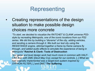 Representing
•   Creating representations of the design
    situation to make possible design
    choices more concrete
    “To start, we decided to visualize the RATCHET & CLANK universe PS3-
    style by recreating Metropolis, one of the iconic locations from our PS2
    series. We did this by building a “diorama” of the city, adding vehicles,
    and sending a camera through it. We built our test city using the
    RESISTANCE engine, stitched together a frame by frame camera fly
    through, and added audio effects to simulate the experience of being in
    Metropolis” Ratchet & Clank: Tools of Destruction
    “our game and level design work had much more in common with HALF-
    LIFE than with DMC [Devil May Cry], except for our controls. [..] What we
    had originally implemented was a target-lock system inspired by
    SYPHON FILTER [..] and DMC” The Suffering

                                               © Annakaisa Kultima
 