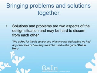 Bringing problems and solutions
            together

•   Solutions and problems are two aspects of the
    design situation and may be hard to discern
    from each other
    “We asked for the tilt sensor and whammy bar well before we had
    any clear idea of how they would be used in the game” Guitar
    Hero




                                         © Annakaisa Kultima
 
