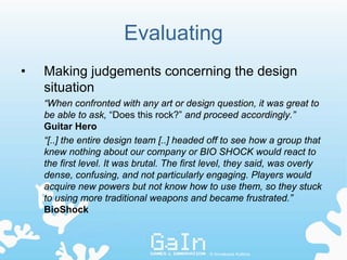 Evaluating
•   Making judgements concerning the design
    situation
    “When confronted with any art or design question, it was great to
    be able to ask, “Does this rock?” and proceed accordingly.”
    Guitar Hero
    “[..] the entire design team [..] headed off to see how a group that
    knew nothing about our company or BIO SHOCK would react to
    the first level. It was brutal. The first level, they said, was overly
    dense, confusing, and not particularly engaging. Players would
    acquire new powers but not know how to use them, so they stuck
    to using more traditional weapons and became frustrated.”
    BioShock



                                             © Annakaisa Kultima
 