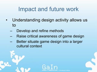 Impact and future work
•       Understanding design activity allows us
        to
    –     Develop and refine methods
    –     Raise critical awareness of game design
    –     Better situate game design into a larger
          cultural context




                                  © Annakaisa Kultima
 