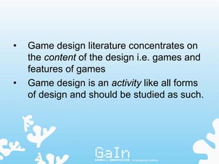 •   Game design literature concentrates on
    the content of the design i.e. games and
    features of games
•   Game design is an activity like all forms
    of design and should be studied as such.




                            © Annakaisa Kultima
 