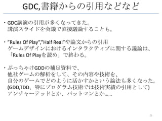 GDC,書籍からの引用などなど
・GDC講演の引用が多くなってきた。
 講演スライドを会議で直接議論することも。

・”Rules Of Play”,”Half Real”や論文からの引用
 ゲームデザインにおけるインタラクティブに関する議論は、
 「Rules Of Playを読め」で終わる。

・ぶっちゃけGDDの補足資料で、
 他社ゲームの解析をして、その内容や技術を、
 自分のゲームでどのように活かすかという論法も多くなった。
 (GDD,TDD、特にプログラム技術では技術実績の引用として)
 アンチャーテッドとか、バットマンとか……


                                   25
 