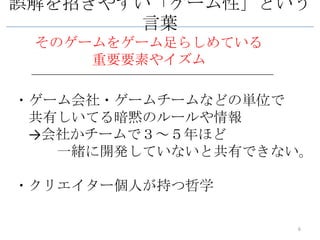 誤解を招きやすい「ゲーム性」という
        言葉
 そのゲームをゲーム足らしめている
     重要要素やイズム

・ゲーム会社・ゲームチームなどの単位で
 共有しいてる暗黙のルールや情報
 →会社かチームで３～５年ほど
   一緒に開発していないと共有できない。

・クリエイター個人が持つ哲学

                    6
 