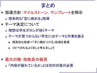 まとめ
▶ 指導方針：マイルストーン，テンプレートを明示
 理系的な「型に嵌める」指導
▶ テーマ決定について
 理想は学生がカンが効くテーマ
 テーマが見つからない学生にはテーマと作業を振る
 理系的な指導＝「手に職をつける」指導を重視
 コピペされるよりましと考えましょう
▶ 最大の敵：他教員の偏見
 「内容が優れているか」とは別の対策が必要
 