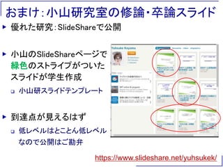 おまけ：小山研究室の修論・卒論スライド
▶ 優れた研究：SlideShareで公開
▶ 小山のSlideShareページで
緑色のストライプがついた
スライドが学生作成
 小山研スライドテンプレート
▶ 到達点が見えるはず
 低レベルはとことん低レベル
なので公開はご勘弁
https://www.slideshare.net/yuhsukek/
 