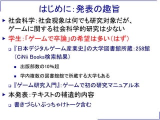 はじめに：発表の趣旨
▶ 社会科学：社会現象は何でも研究対象だが、
ゲームに関する社会科学的研究は少ない
▶ 学生：「ゲームで卒論」の希望は多い（はず）
 『日本デジタルゲーム産業史』の大学図書館所蔵：258館
（CiNii Books検索結果）
 出版部数の10％超
 学内複数の図書館館で所蔵する大学もある
 『ゲーム研究入門』：ゲームで初の研究マニュアル本
▶ 本発表：テキストの補遺的内容
 書きづらいぶっちゃけトーク含む
 