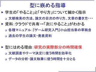 型に嵌める指導
▶ 学生の「やること」と「やり方」について細かく指示
 文献検索の方法、論文の目次の作り方、文章の書き方・・・
▶ 資料：クラウドで共有→「次にやること」がわかる
 各種マニュアル：『ゲーム研究入門』小山担当章の草稿含
 過去の学生の論文・発表資料
▶ 型にはめる理由：研究の実際部分の時間確保
 文献調査やテーマ決定に使う時間を効率化
 データの分析・論文執筆に使う時間を十分とる
 