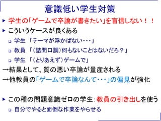 意識低い学生対策
▶ 学生の「ゲームで卒論が書きたい」を盲信しない！！
▶ こういうケースが良くある
 学生 「テーマが浮かばない・・・」
 教員 「（詰問口調）何もないことはないだろ？」
 学生 「（とりあえず）ゲームで」
→結果として、質の悪い卒論が量産される
→他教員の「ゲームで卒論なんて・・・」の偏見が強化
▶ この種の問題意識ゼロの学生：教員の引き出しを使う
 自分でやると面倒な作業をやらせる
 