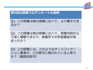28
第9回の授業でのアンケートの設問
Q1. この授業は他の授業に比べて、より集中でき
るか？
Q2. この授業は他の授業に比べて、授業内容がよ
り深く理解できたり、授業外での学習意欲が高
まったか？
Q3. この授業には、どのようなゲーミフィケー
ション要素が、どの部分に使われていると思う
か？（複数回答可）
 