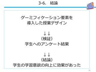 3-6. 結論
ゲーミフィケーション要素を
導入した授業デザイン
↓↓
（検証）
学生へのアンケート結果
↓↓
（結論）
学生の学習意欲の向上に効果があった
36
 