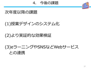 4. 今後の課題
次年度以降の課題
(1)授業デザインのシステム化
(2)より実証的な効果検証
(3)eラーニングやSNSなどWebサービス
との連携
37
 