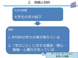 2. 問題と目的
要因
7
要因
1.平均的な学力水準が落ちている
2.「学ぶこと」に対する意欲・関心・
動機・心構えが劣っている
大きな問題
大学生の学力低下
ゲーミフィケーション
を用いた授業
 