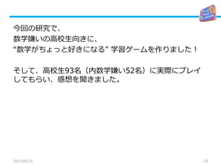 10
今回の研究で、
数学嫌いの高校生向きに、
“数学がちょっと好きになる” 学習ゲームを作りました！
そして、高校生93名（内数学嫌い52名）に実際にプレイ
してもらい、感想を聞きました。
2013/8/31
 