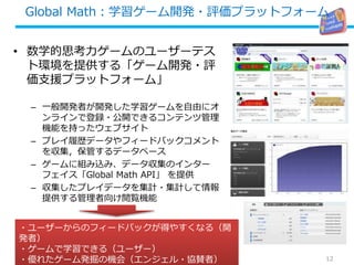 Global Math：学習ゲーム開発・評価プラットフォーム
• 数学的思考力ゲームのユーザーテス
ト環境を提供する「ゲーム開発・評
価支援プラットフォーム」
– 一般開発者が開発した学習ゲームを自由にオ
ンラインで登録・公開できるコンテンツ管理
機能を持ったウェブサイト
– プレイ履歴データやフィードバックコメント
を収集，保管するデータベース
– ゲームに組み込み、データ収集のインター
フェイス「Global Math API」 を提供
– 収集したプレイデータを集計・集計して情報
提供する管理者向け閲覧機能
2013/8/31 12
・ユーザーからのフィードバックが得やすくなる（開
発者）
・ゲームで学習できる（ユーザー）
・優れたゲーム発掘の機会（エンジェル・協賛者）
 