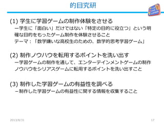 的目究研
17
(1) 学生に学習ゲームの制作体験をさせる
ー学生に「面白い」だけではない「特定の目的に役立つ」という明
確な目的をもったゲーム制作を体験させること
テーマ：「数学嫌いな高校生のための、数学的思考学習ゲーム」
(2) 制作ノウハウを転用するポイントを洗い出す
ー学習ゲームの制作を通して、エンターテインメントゲームの制作
ノウハウをシリアスゲームに転用するポイントを洗い出すこと
(3) 制作した学習ゲームの有益性を調べる
－制作した学習ゲームの有益性に関する情報を収集すること
2013/8/31
 