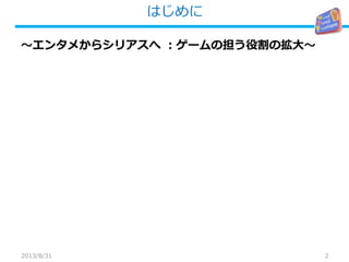 はじめに
2
～エンタメからシリアスへ ：ゲームの担う役割の拡大～
2013/8/31
 