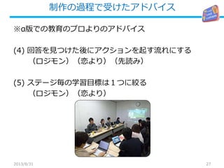 制作の過程で受けたアドバイス
27
※α版での教育のプロよりのアドバイス
(4) 回答を見つけた後にアクションを起す流れにする
（ロジモン）（恋より）（先読み）
(5) ステージ毎の学習目標は１つに絞る
（ロジモン）（恋より）
2013/8/31
 