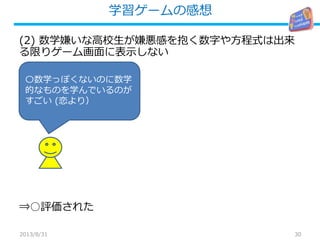 学習ゲームの感想
30
(2) 数学嫌いな高校生が嫌悪感を抱く数字や方程式は出来
る限りゲーム画面に表示しない
⇒○評価された
2013/8/31
〇数学っぽくないのに数学
的なものを学んでいるのが
すごい (恋より）
 