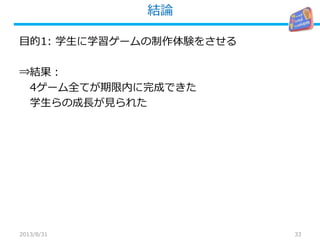 結論
33
目的1: 学生に学習ゲームの制作体験をさせる
⇒結果：
4ゲーム全てが期限内に完成できた
学生らの成長が見られた
2013/8/31
 