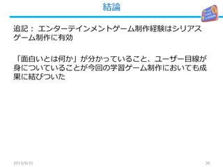 結論
36
追記： エンターテインメントゲーム制作経験はシリアス
ゲーム制作に有効
「面白いとは何か」が分かっていること、ユーザー目線が
身についていることが今回の学習ゲーム制作においても成
果に結びついた
2013/8/31
 
