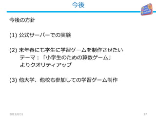 今後
37
今後の方針
(1) 公式サーバーでの実験
(2) 来年春にも学生に学習ゲームを制作させたい
テーマ：「小学生のための算数ゲーム」
よりクオリティアップ
(3) 他大学、他校も参加しての学習ゲーム制作
2013/8/31
 