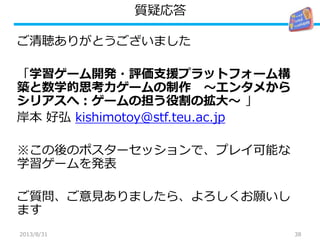 質疑応答
ご清聴ありがとうございました
「学習ゲーム開発・評価支援プラットフォーム構
築と数学的思考力ゲームの制作 ～エンタメから
シリアスへ：ゲームの担う役割の拡大～ 」
岸本 好弘 kishimotoy@stf.teu.ac.jp
※この後のポスターセッションで、プレイ可能な
学習ゲームを発表
ご質問、ご意見ありましたら、よろしくお願いし
ます
382013/8/31
 