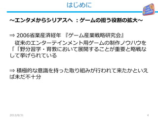 はじめに
4
～エンタメからシリアスへ ：ゲームの担う役割の拡大～
⇒ 2006省業産済経年 『ゲーム産業戦略研究会』
従来のエンターテインメント用ゲームの制作ノウハウを
「 育教・野分習学「 において展開することが重要 な略戦と
して挙げられている
⇒ 積極的な意識を持った取り組みが行われて来たかといえ
ば未だ不十分
2013/8/31
 
