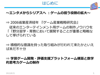 はじめに
5
～エンタメからシリアスへ ：ゲームの担う役割の拡大～
⇒ 2006省業産済経年 『ゲーム産業戦略研究会』
従来のエンターテインメント用ゲームの制作ノウハウを
「 育教・野分習学「 において展開することが重要 な略戦と
して挙げられている
⇒ 積極的な意識を持った取り組みが行われて来たかといえ
ば未だ不十分
⇒ 学習ゲーム開発・評価支援プラットフォーム構築と数学
的思考力ゲームの制作
2013/8/31
 