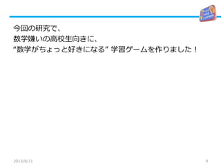 9
今回の研究で、
数学嫌いの高校生向きに、
“数学がちょっと好きになる” 学習ゲームを作りました！
2013/8/31
 