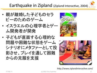 Earthquake	
  in	
  Zipland	
  (Zipland	
  InteracEve,	
  2004)	
•  親が離婚した子どものセラ
ピーのためのゲーム	
  
•  イスラエルの心理学者とゲー
ム開発者が開発	
•...