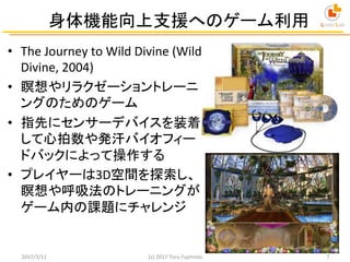 身体機能向上支援へのゲーム利用	
•  The	
  Journey	
  to	
  Wild	
  Divine	
  (Wild	
  
Divine,	
  2004)	
  
•  瞑想やリラクゼーショントレーニ
ングのためのゲーム	...