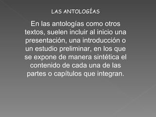 LAS ANTOLOGÍAS En las antologías como otros textos, suelen incluir al inicio una presentación, una introducción o un estudio preliminar, en los que se expone de manera sintética el contenido de cada una de las partes o capítulos que integran.
